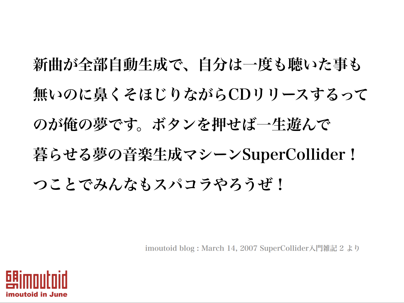 新曲が全部自動生成で、自分は一度も聴いた事も 無いのに鼻くそほじりながらCDリリースするって のが俺の夢です。ボタンを押せば一生遊んで 暮らせる夢の音楽生成マシーンSuperCollider！ つことでみんなもスパコラやろうぜ！